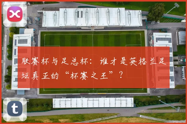 联赛杯与足总杯：谁才是英格兰足坛真正的“杯赛之王”？