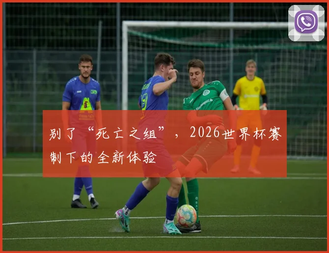 别了“死亡之组”,2026世界杯赛制下的全新体验