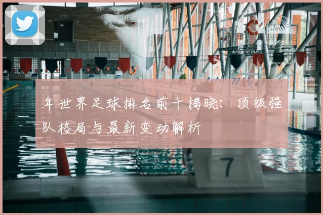 年世界足球排名前十揭晓:顶级强队格局与最新变动解析