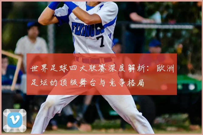 世界足球四大联赛深度解析:欧洲足坛的顶级舞台与竞争格局