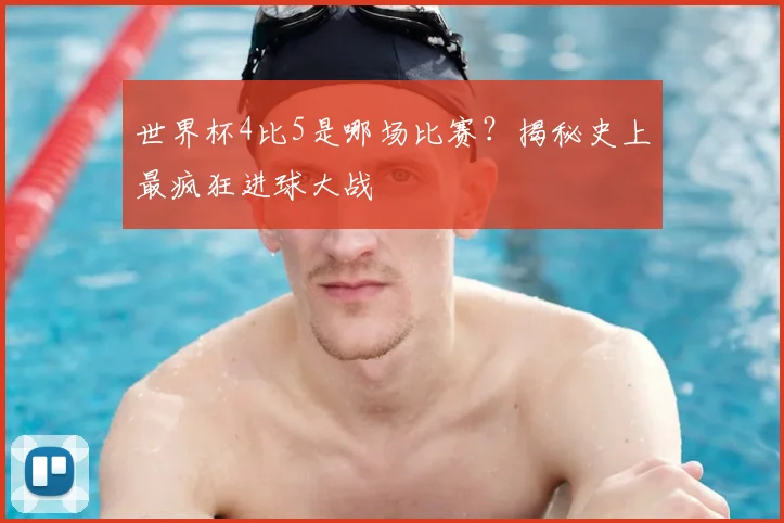 世界杯4比5是哪场比赛？揭秘史上最疯狂进球大战