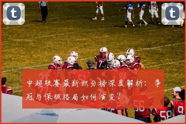 中超联赛最新积分榜深度解析：争冠与保级格局如何演变？